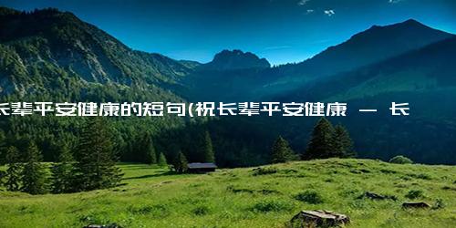 祝长辈平安健康的短句(祝长辈平安健康 - 长辈平安健康祝福)